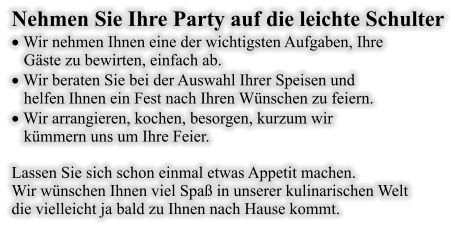 Nehmen Sie Ihre Party auf die leichte Schulter · Wir nehmen Ihnen eine der wichtigsten Aufgaben, Ihre     Gäste zu bewirten, einfach ab. · Wir beraten Sie bei der Auswahl Ihrer Speisen und     helfen Ihnen ein Fest nach Ihren Wünschen zu feiern. · Wir arrangieren, kochen, besorgen, kurzum wir     kümmern uns um Ihre Feier.  Lassen Sie sich schon einmal etwas Appetit machen. Wir wünschen Ihnen viel Spaß in unserer kulinarischen Welt  die vielleicht ja bald zu Ihnen nach Hause kommt.