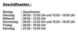 Geschäftszeiten :  Montag     	: Geschlossen Dienstag     	: 08:00 - 12:00 Uhr und 15:00 - 18:00 Uhr Mittwoch     	: 08:00 - 12:00 Uhr Donnerstag 	: 08:00 - 12:00 Uhr und 15:00 - 18:00 Uhr Freitag       	: 08:00 - 18:00 Uhr Samstag     	: 07:00 - 10:00 Uhr